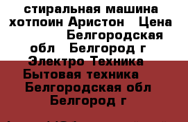 стиральная машина хотпоин-Аристон › Цена ­ 6 000 - Белгородская обл., Белгород г. Электро-Техника » Бытовая техника   . Белгородская обл.,Белгород г.